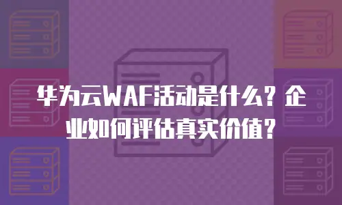 华为云WAF活动是什么？企业如何评估真实价值？