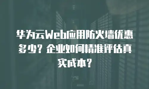 华为云Web应用防火墙优惠多少？企业如何精准评估真实成本？
