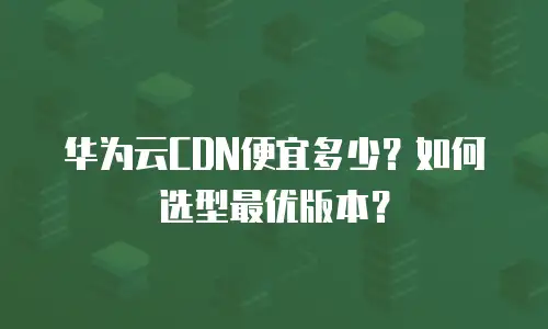 华为云CDN便宜多少？如何选型最优版本？