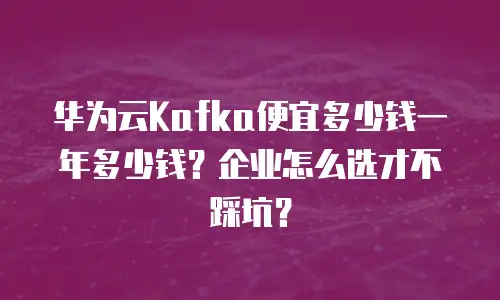 华为云Kafka便宜多少钱一年多少钱？企业怎么选才不踩坑？