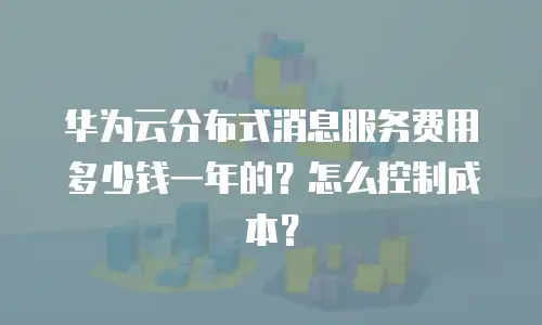 华为云分布式消息服务费用多少钱一年的？怎么控制成本？