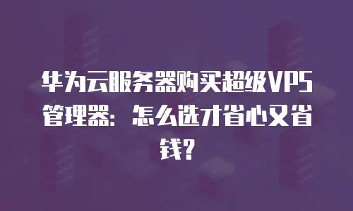 华为云服务器购买超级VPS管理器：怎么选才省心又省钱？