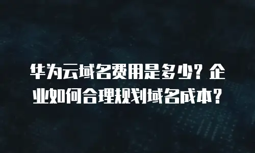 华为云域名费用是多少？企业如何合理规划域名成本？