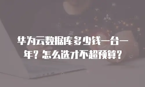 华为云数据库多少钱一台一年？怎么选才不超预算？