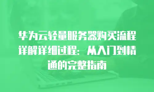 华为云轻量服务器购买流程详解详细过程：从入门到精通的完整指南