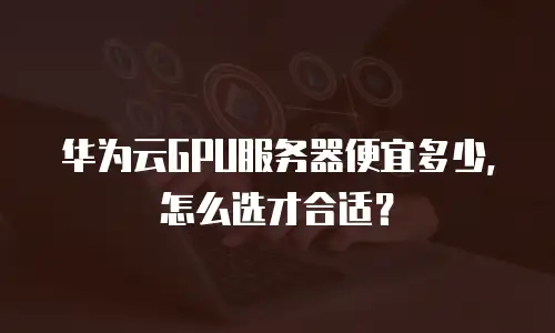 华为云GPU服务器便宜多少，怎么选才合适？