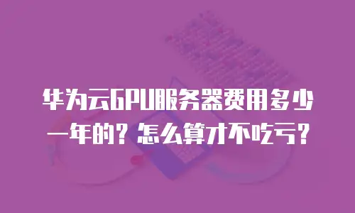 华为云GPU服务器费用多少一年的？怎么算才不吃亏？