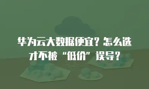 华为云大数据便宜？怎么选才不被&ldquo;低价&rdquo;误导？