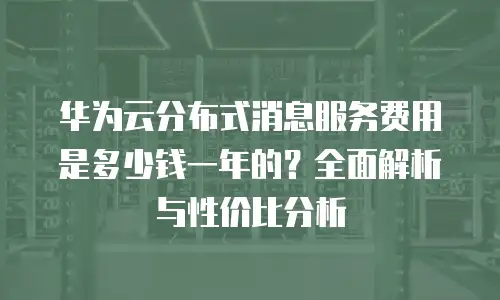 华为云分布式消息服务费用是多少钱一年的？全面解析与性价比分析