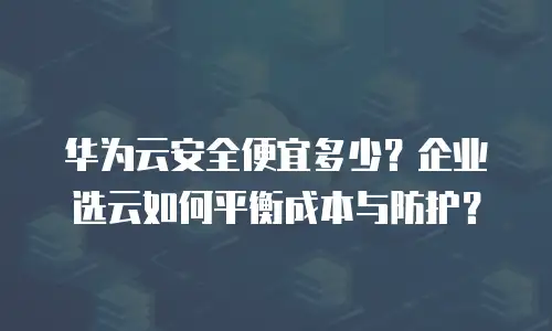 华为云安全便宜多少？企业选云如何平衡成本与防护？