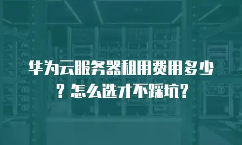 华为云服务器租用费用多少？怎么选才不踩坑？