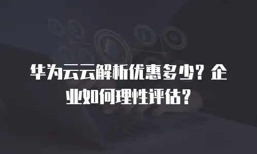 华为云云解析优惠多少？企业如何理性评估？