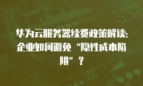 华为云服务器续费政策解读：企业如何避免&ldquo;隐性成本陷阱&rdquo;？