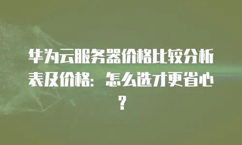 华为云服务器价格比较分析表及价格：怎么选才更省心？