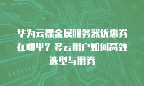 华为云裸金属服务器优惠券在哪里？多云用户如何高效选型与用券
