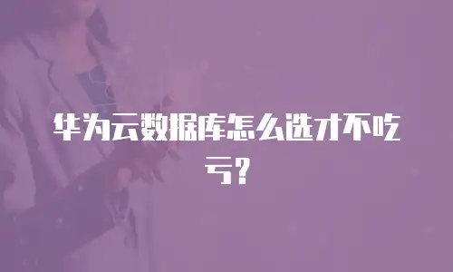 华为云数据库怎么选才不吃亏？