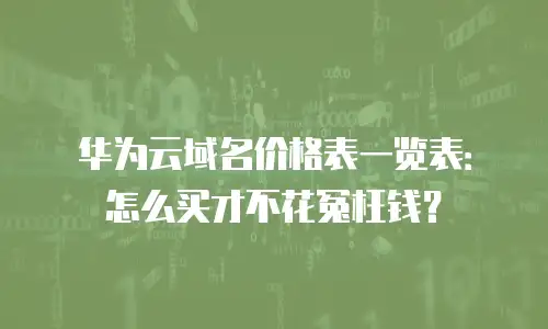 华为云域名价格表一览表：怎么买才不花冤枉钱？