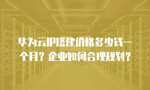 华为云IP搭建价格多少钱一个月？企业如何合理规划？