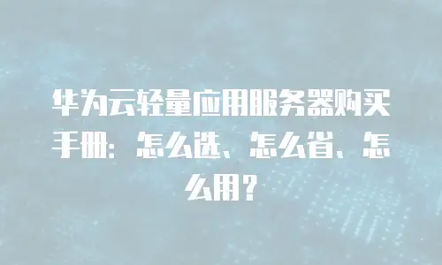 华为云轻量应用服务器购买手册：怎么选、怎么省、怎么用？