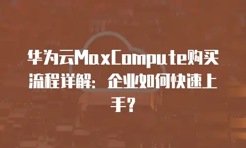 华为云MaxCompute购买流程详解：企业如何快速上手？