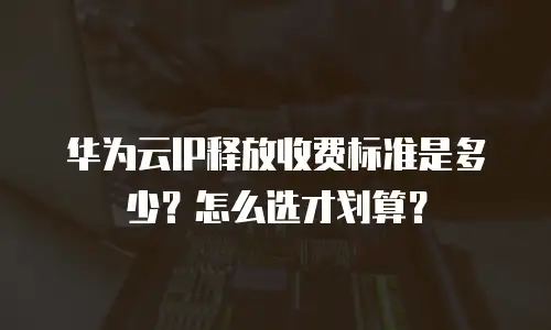 华为云IP释放收费标准是多少？怎么选才划算？