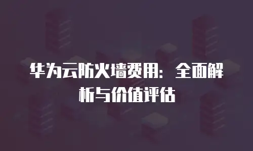 华为云防火墙费用：全面解析与价值评估