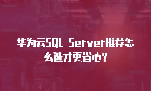 华为云SQL Server推荐怎么选才更省心？