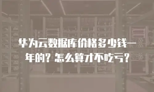 华为云数据库价格多少钱一年的？怎么算才不吃亏？