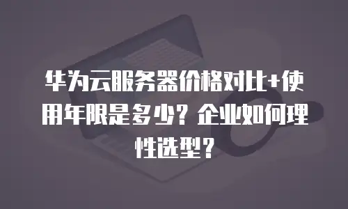 华为云服务器价格对比+使用年限是多少？企业如何理性选型？