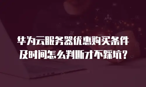 华为云服务器优惠购买条件及时间怎么判断才不踩坑？
