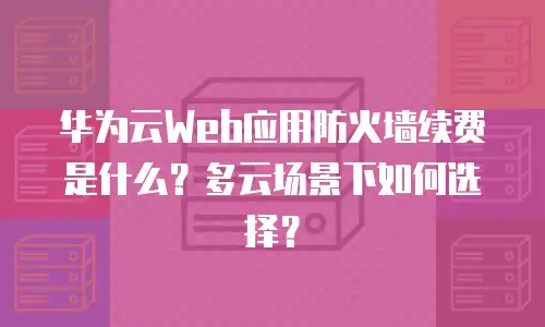 华为云Web应用防火墙续费是什么？多云场景下如何选择？