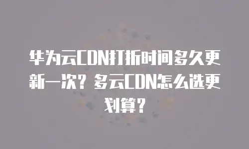 华为云CDN打折时间多久更新一次？多云CDN怎么选更划算？