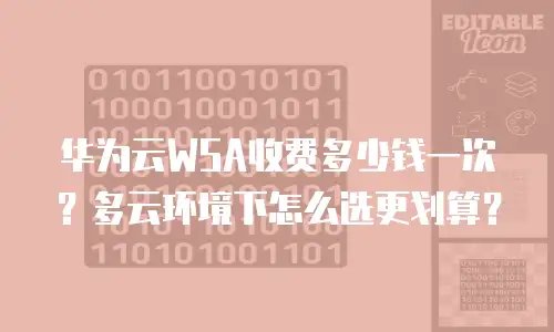 华为云WSA收费多少钱一次？多云环境下怎么选更划算？