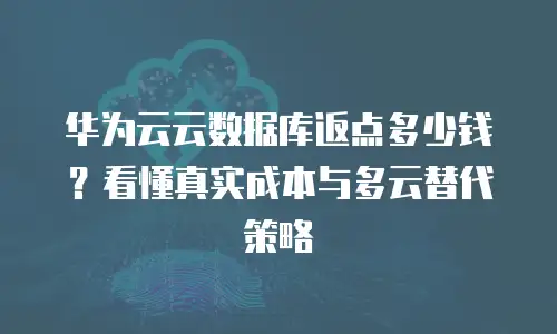 华为云云数据库返点多少钱？看懂真实成本与多云替代策略