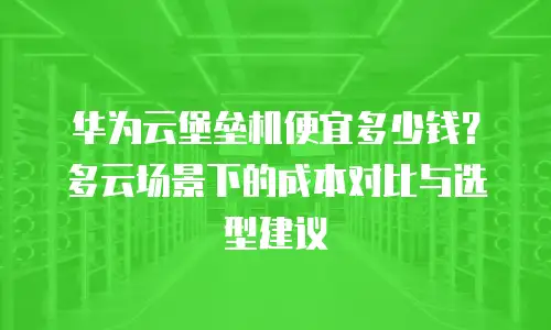 华为云堡垒机便宜多少钱？多云场景下的成本对比与选型建议