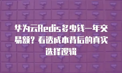 华为云Redis多少钱一年交易额？看透成本背后的真实选择逻辑