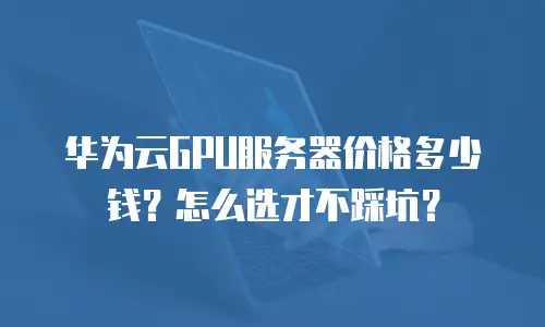 华为云GPU服务器价格多少钱？怎么选才不踩坑？