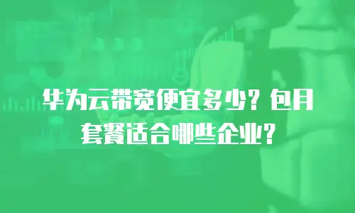 华为云带宽便宜多少？包月套餐适合哪些企业？
