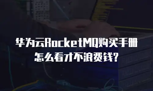 华为云RocketMQ购买手册怎么看才不浪费钱？