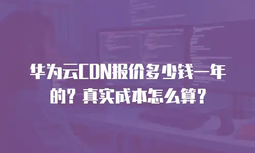 华为云CDN报价多少钱一年的？真实成本怎么算？