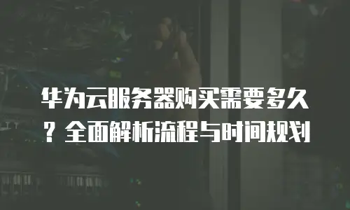华为云服务器购买需要多久？全面解析流程与时间规划