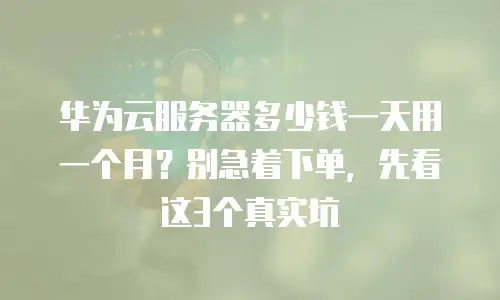 华为云服务器多少钱一天用一个月？别急着下单，先看这3个真实坑