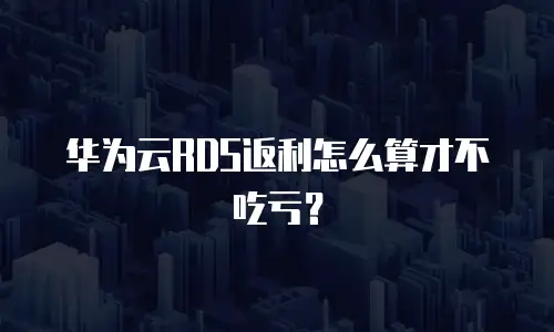 华为云RDS返利怎么算才不吃亏？