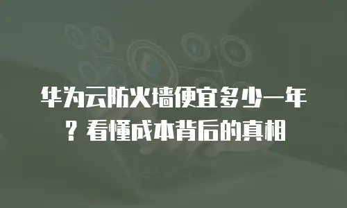 华为云防火墙便宜多少一年？看懂成本背后的真相