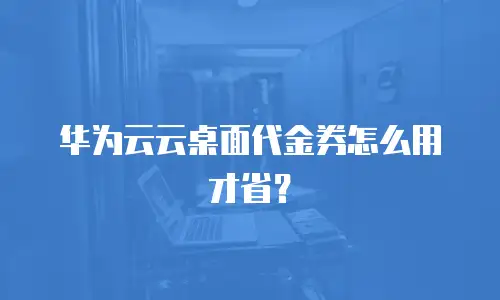 华为云云桌面代金券怎么用才省？