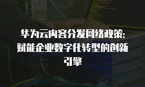 华为云内容分发网络政策：赋能企业数字化转型的创新引擎