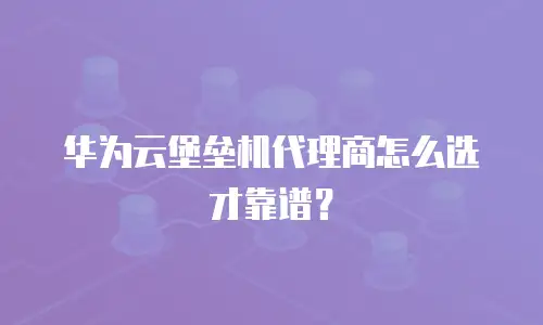 华为云堡垒机代理商怎么选才靠谱？