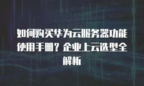 如何购买华为云服务器功能使用手册？企业上云选型全解析