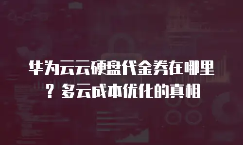 华为云云硬盘代金券在哪里？多云成本优化的真相