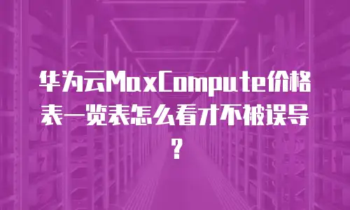 华为云MaxCompute价格表一览表怎么看才不被误导？